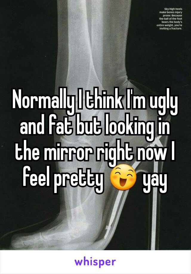 Normally I think I'm ugly and fat but looking in the mirror right now I feel pretty 😄 yay