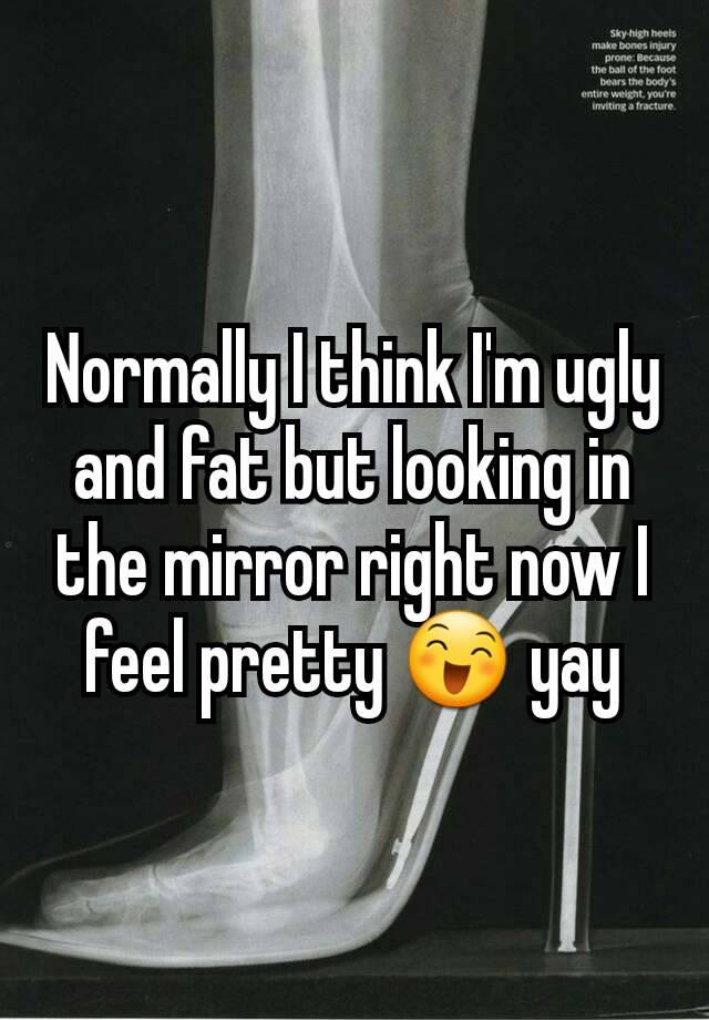 Normally I think I'm ugly and fat but looking in the mirror right now I feel pretty 😄 yay