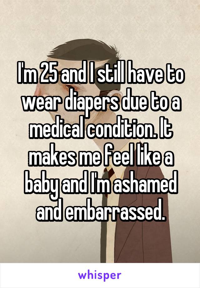 I'm 25 and I still have to wear diapers due to a medical condition. It makes me feel like a baby and I'm ashamed and embarrassed.