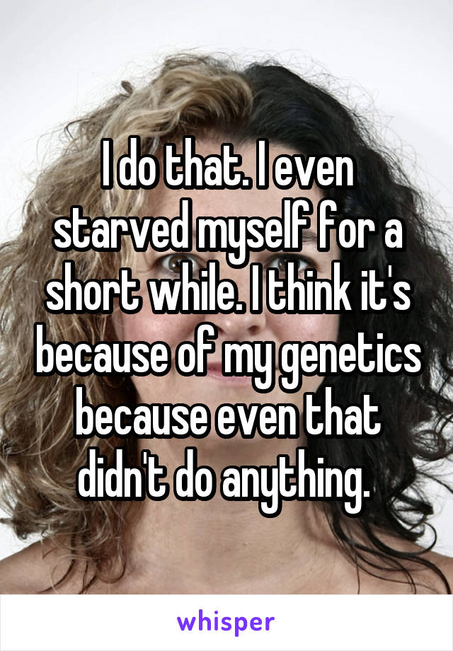 I do that. I even starved myself for a short while. I think it's because of my genetics because even that didn't do anything. 