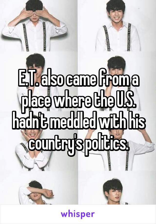 E.T. also came from a place where the U.S. hadn't meddled with his country's politics.