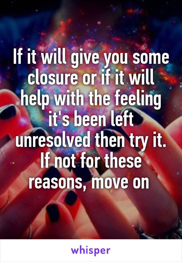 If it will give you some closure or if it will help with the feeling it's been left unresolved then try it. If not for these reasons, move on 
