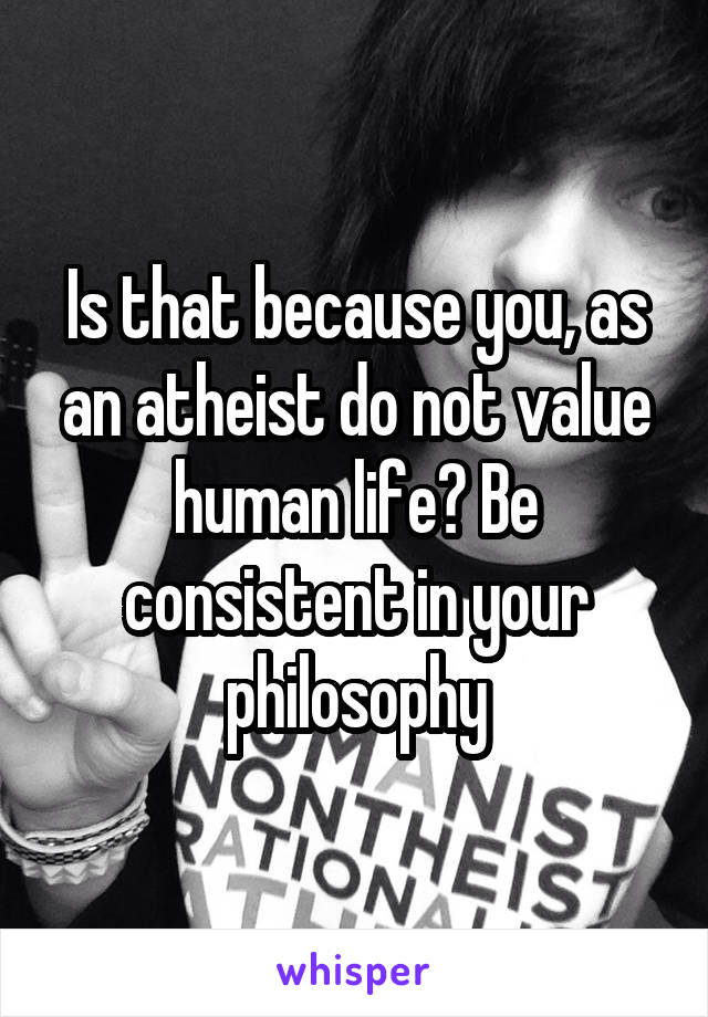 Is that because you, as an atheist do not value human life? Be consistent in your philosophy