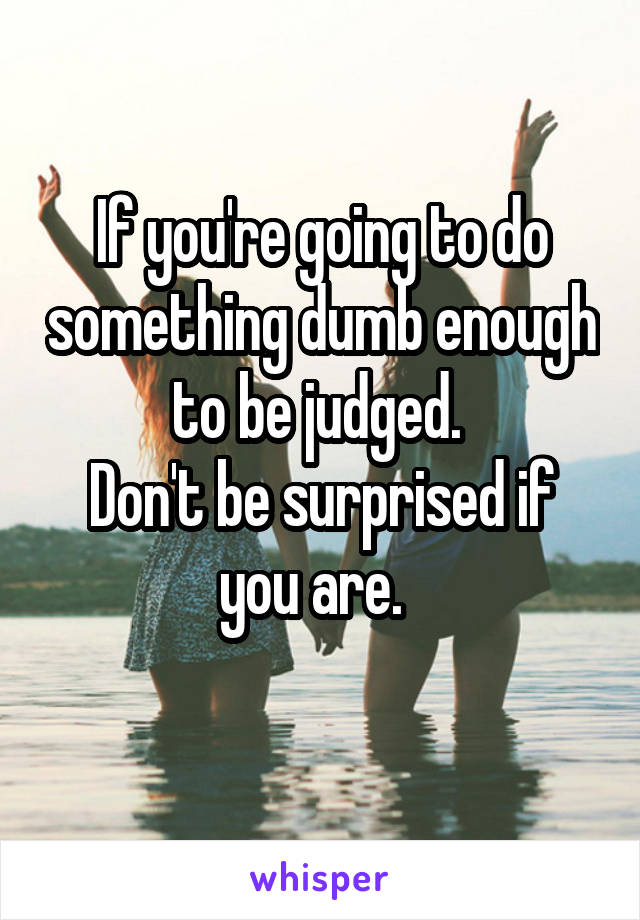 If you're going to do something dumb enough to be judged. 
Don't be surprised if you are.  
