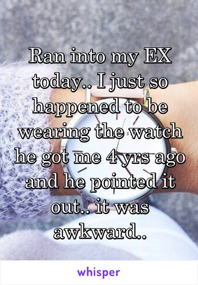 Ran into my EX today.. I just so happened to be wearing the watch he got me 4 yrs ago and he pointed it out.. it was awkward..