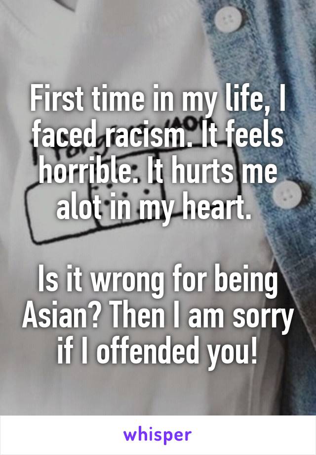 First time in my life, I faced racism. It feels horrible. It hurts me alot in my heart. 

Is it wrong for being Asian? Then I am sorry if I offended you!