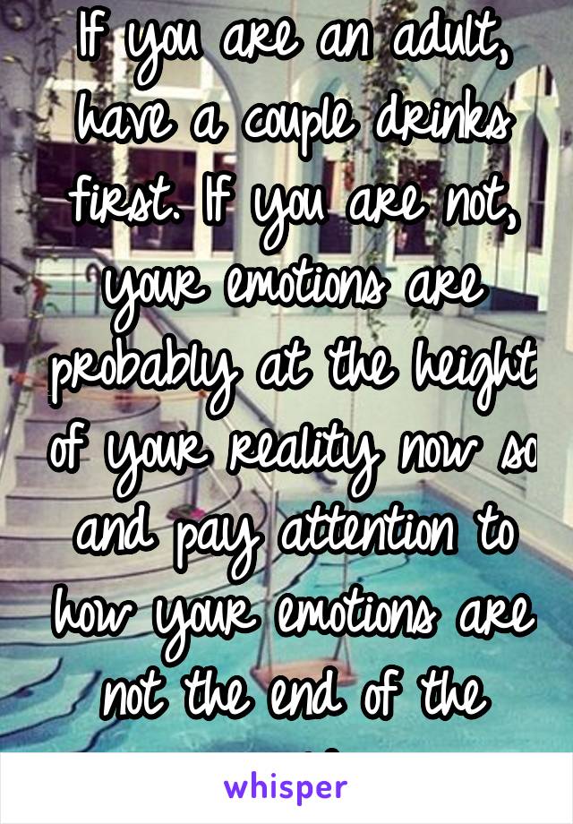 If you are an adult, have a couple drinks first. If you are not, your emotions are probably at the height of your reality now so and pay attention to how your emotions are not the end of the world 