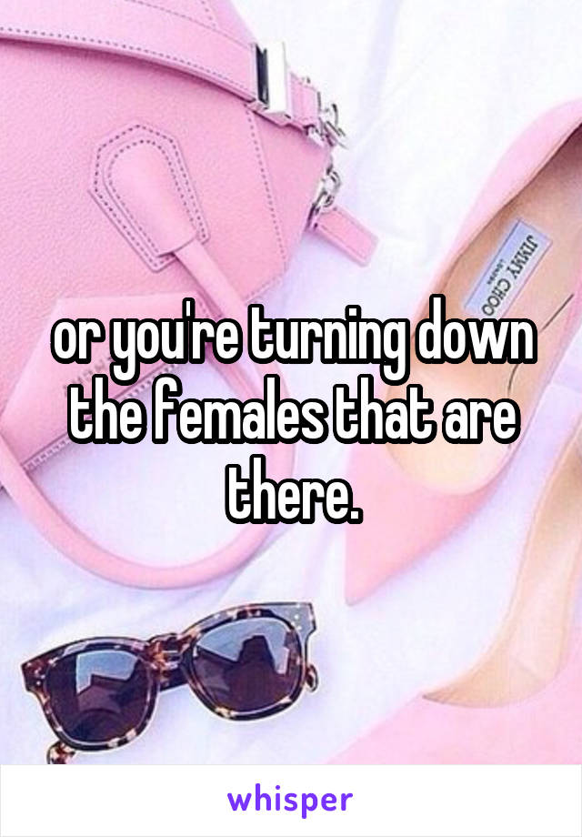 or you're turning down the females that are there.