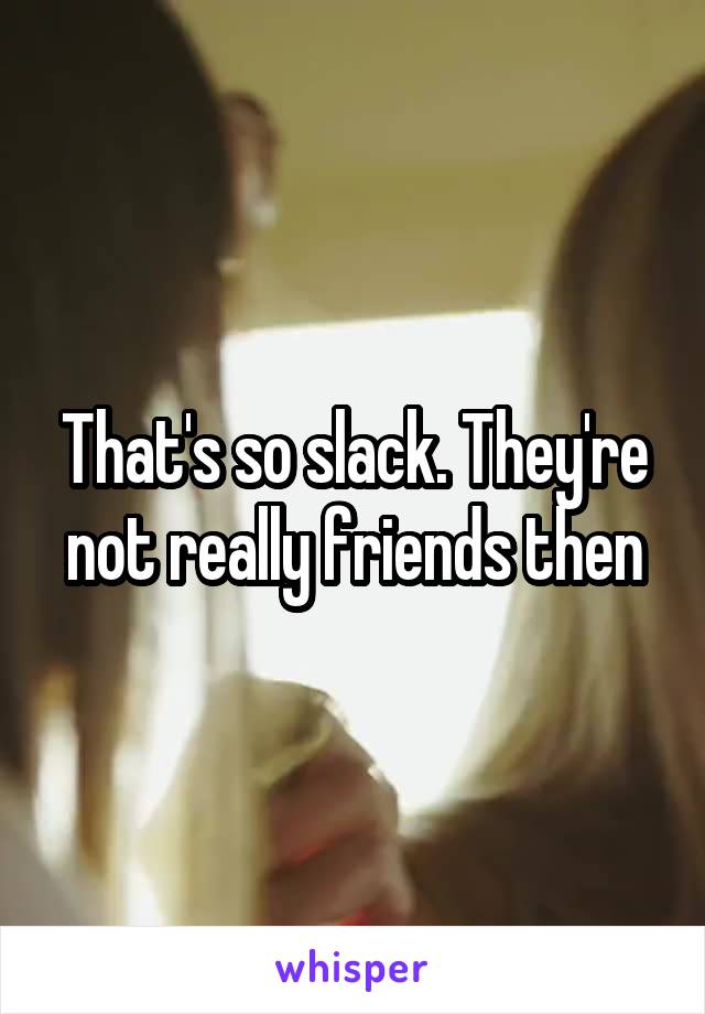 That's so slack. They're not really friends then