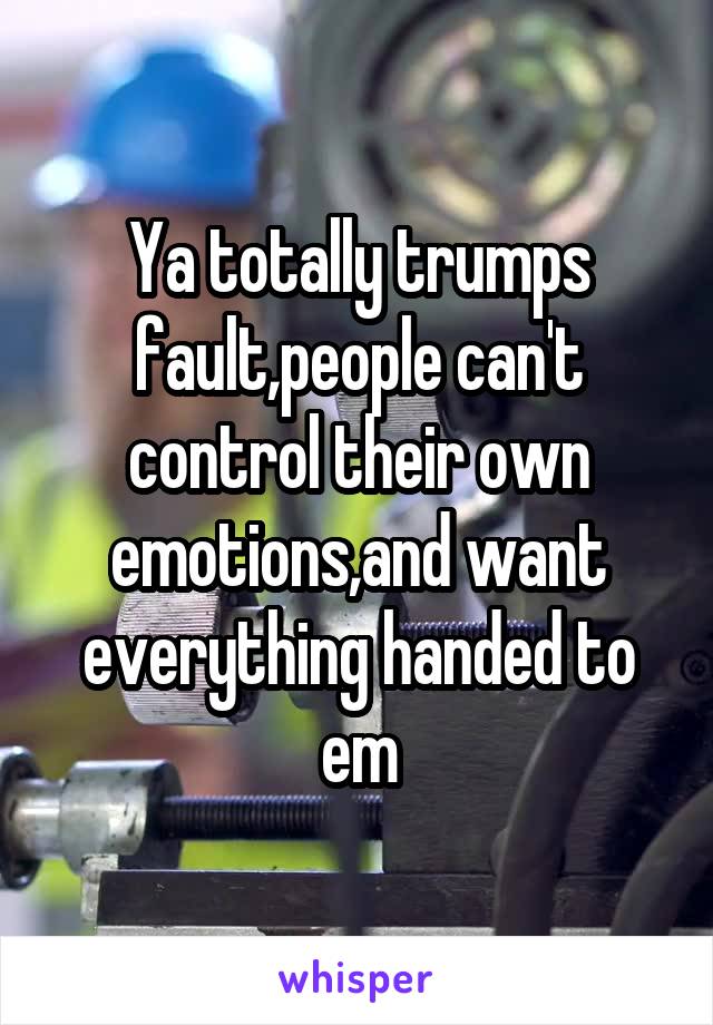 Ya totally trumps fault,people can't control their own emotions,and want everything handed to em