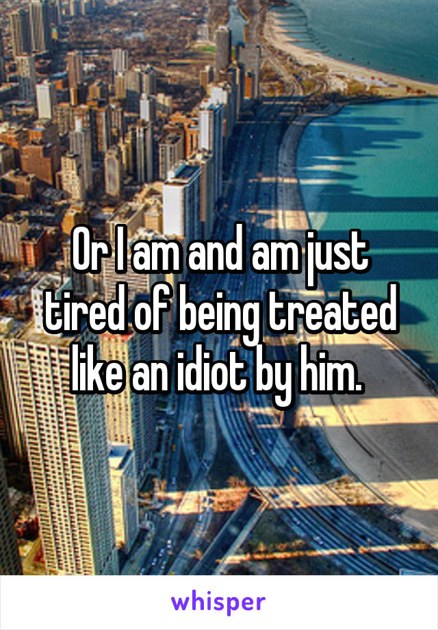Or I am and am just tired of being treated like an idiot by him. 