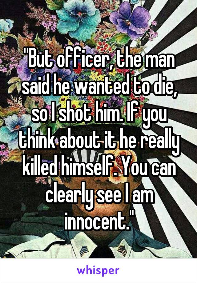 "But officer, the man said he wanted to die, so I shot him. If you think about it he really killed himself. You can clearly see I am innocent."