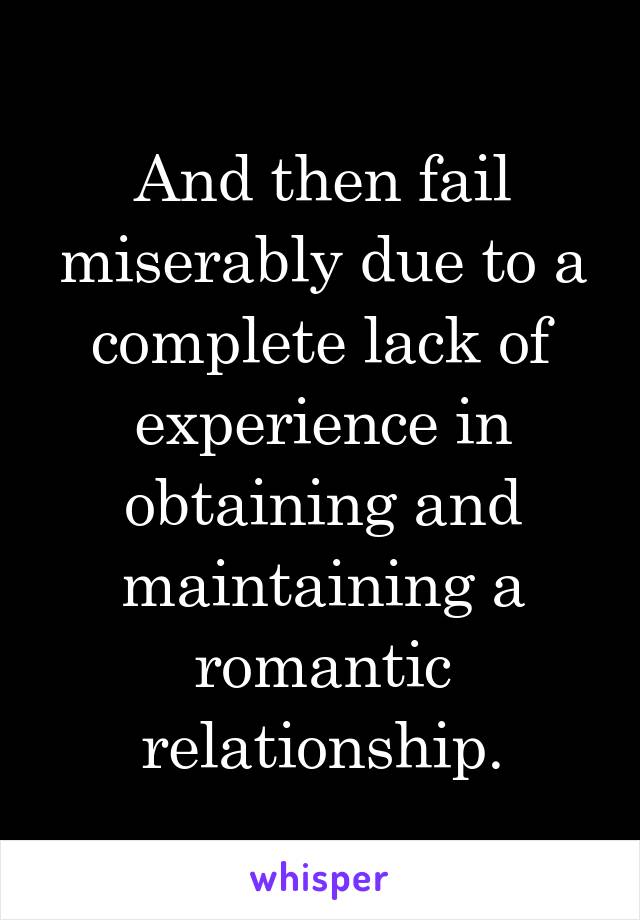 And then fail miserably due to a complete lack of experience in obtaining and maintaining a romantic relationship.