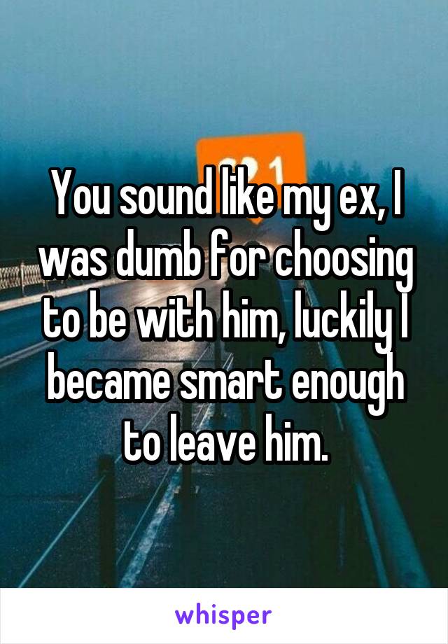 You sound like my ex, I was dumb for choosing to be with him, luckily I became smart enough to leave him.
