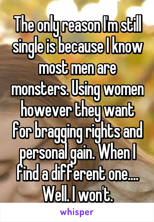 The only reason I'm still single is because I know most men are monsters. Using women however they want for bragging rights and personal gain. When I find a different one.... Well. I won't.