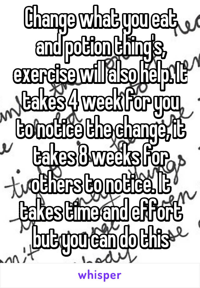 Change what you eat and potion thing's, exercise will also help. It takes 4 week for you to notice the change, it takes 8 weeks for others to notice. It takes time and effort but you can do this
 