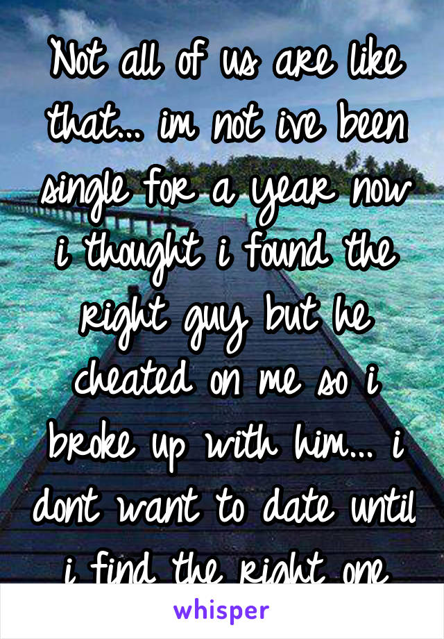 Not all of us are like that... im not ive been single for a year now i thought i found the right guy but he cheated on me so i broke up with him... i dont want to date until i find the right one