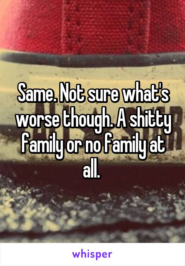 Same. Not sure what's worse though. A shitty family or no family at all. 