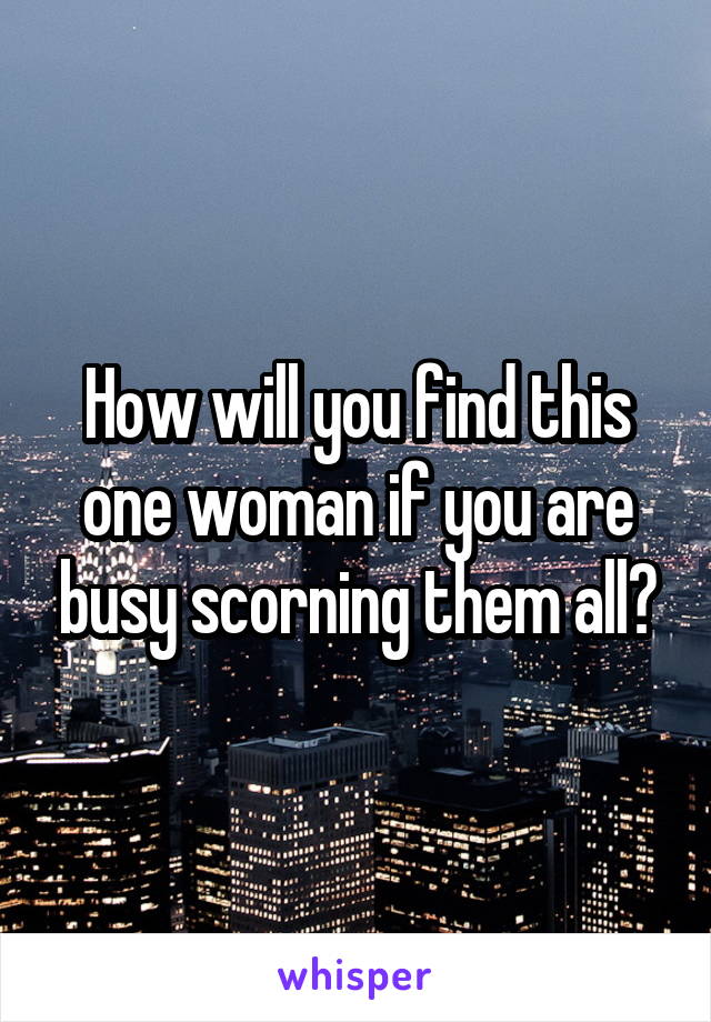 How will you find this one woman if you are busy scorning them all?