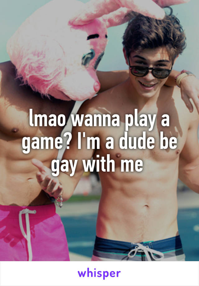lmao wanna play a game? I'm a dude be gay with me 