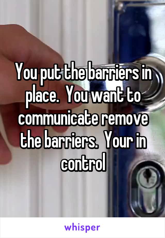 You put the barriers in place.  You want to communicate remove the barriers.  Your in control