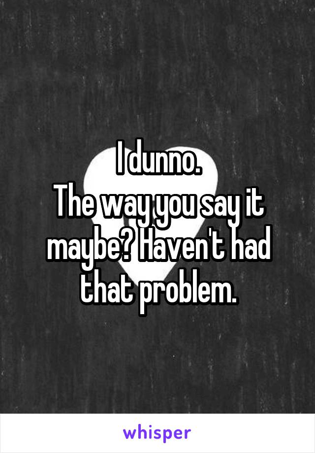 I dunno.
The way you say it maybe? Haven't had that problem.