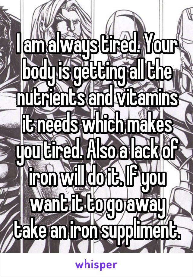 I am always tired. Your body is getting all the nutrients and vitamins it needs which makes you tired. Also a lack of iron will do it. If you want it to go away take an iron suppliment.