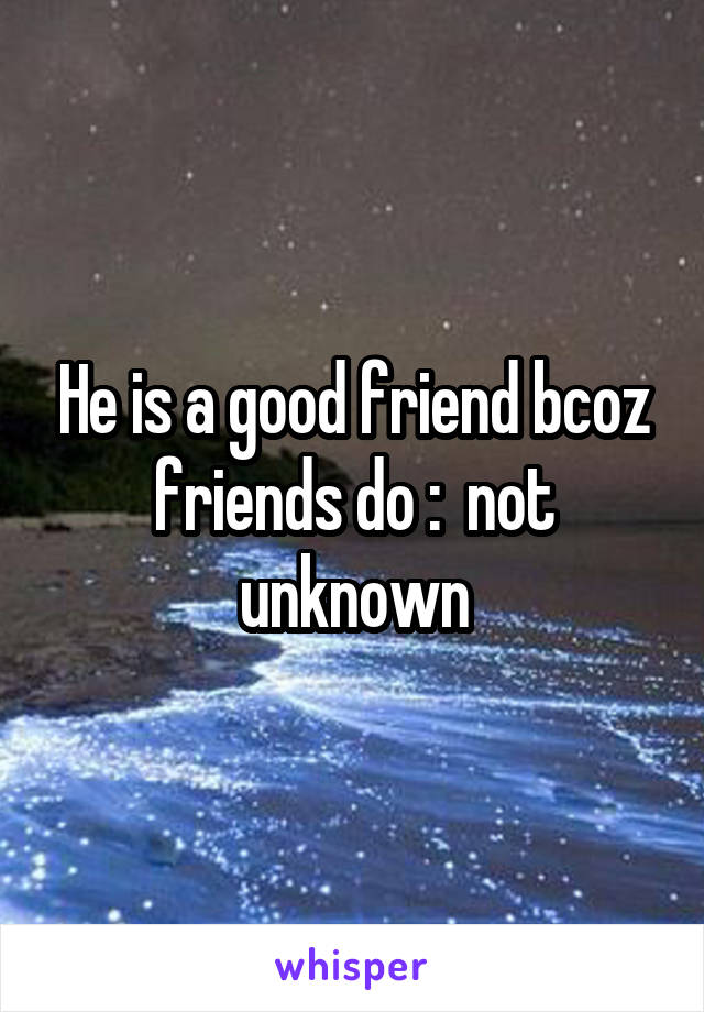 He is a good friend bcoz friends do :  not unknown