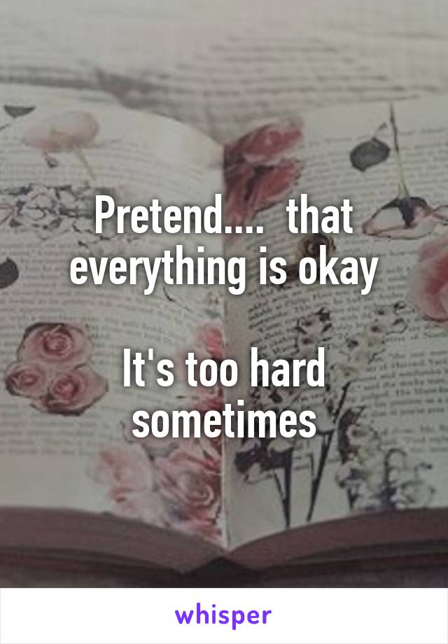 Pretend....  that everything is okay

It's too hard sometimes