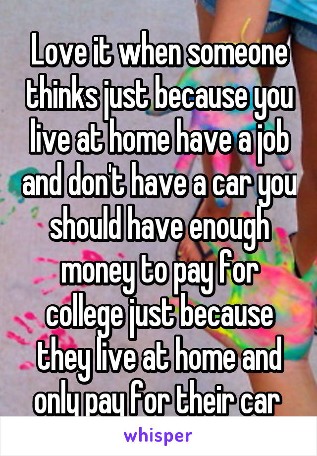 Love it when someone thinks just because you live at home have a job and don't have a car you should have enough money to pay for college just because they live at home and only pay for their car 
