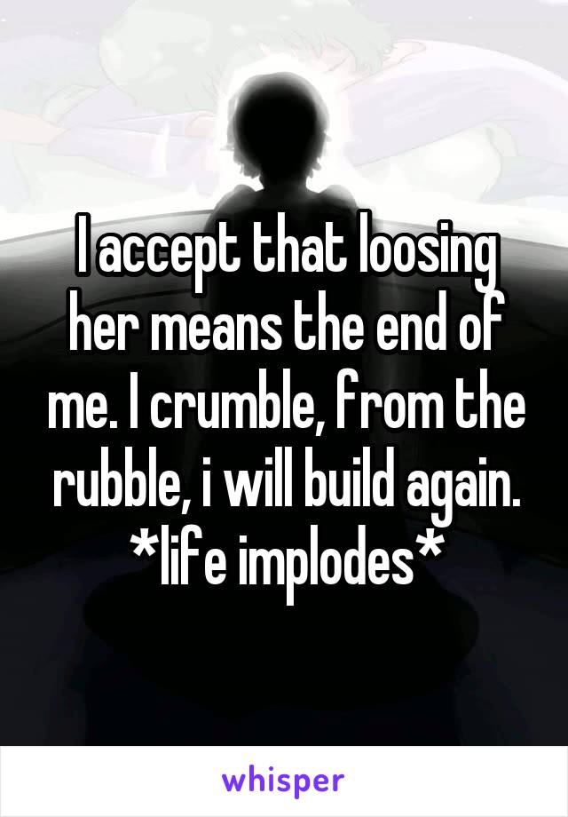 I accept that loosing her means the end of me. I crumble, from the rubble, i will build again. *life implodes*