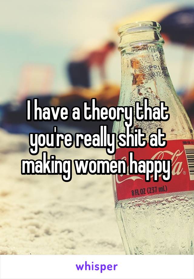 I have a theory that you're really shit at making women happy 