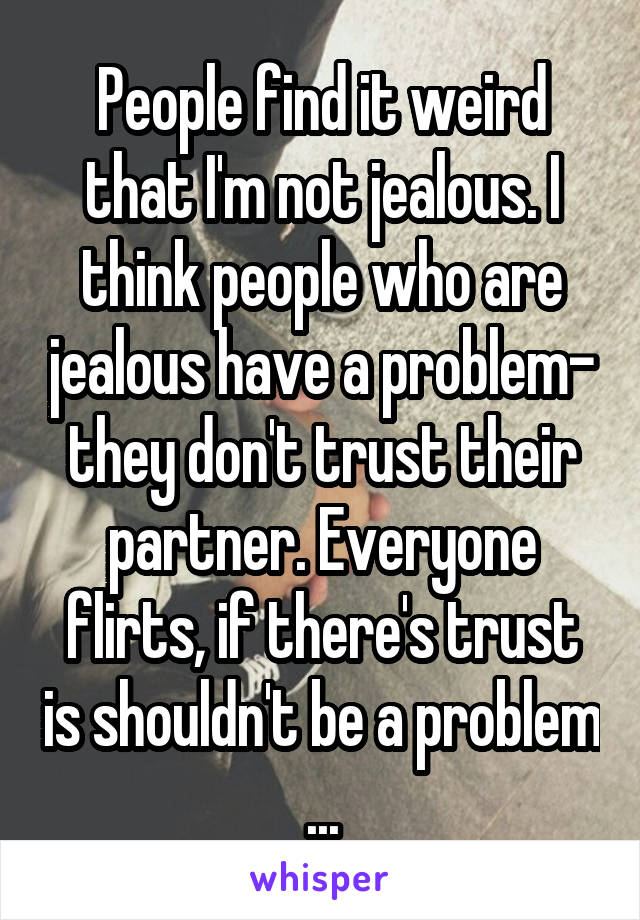 People find it weird that I'm not jealous. I think people who are jealous have a problem- they don't trust their partner. Everyone flirts, if there's trust is shouldn't be a problem ...
