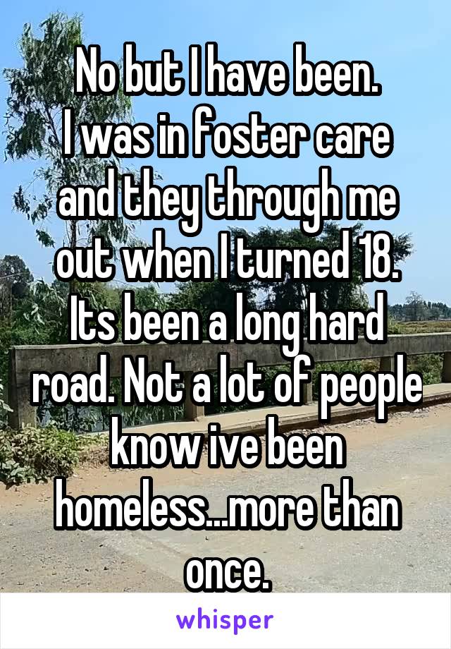 No but I have been.
I was in foster care and they through me out when I turned 18. Its been a long hard road. Not a lot of people know ive been homeless...more than once.