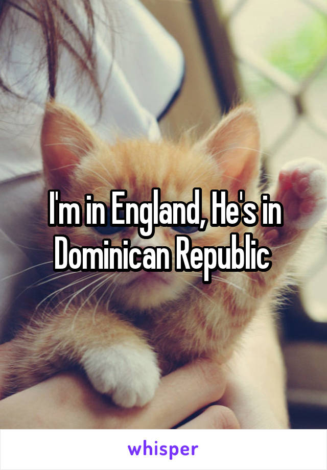 I'm in England, He's in Dominican Republic 