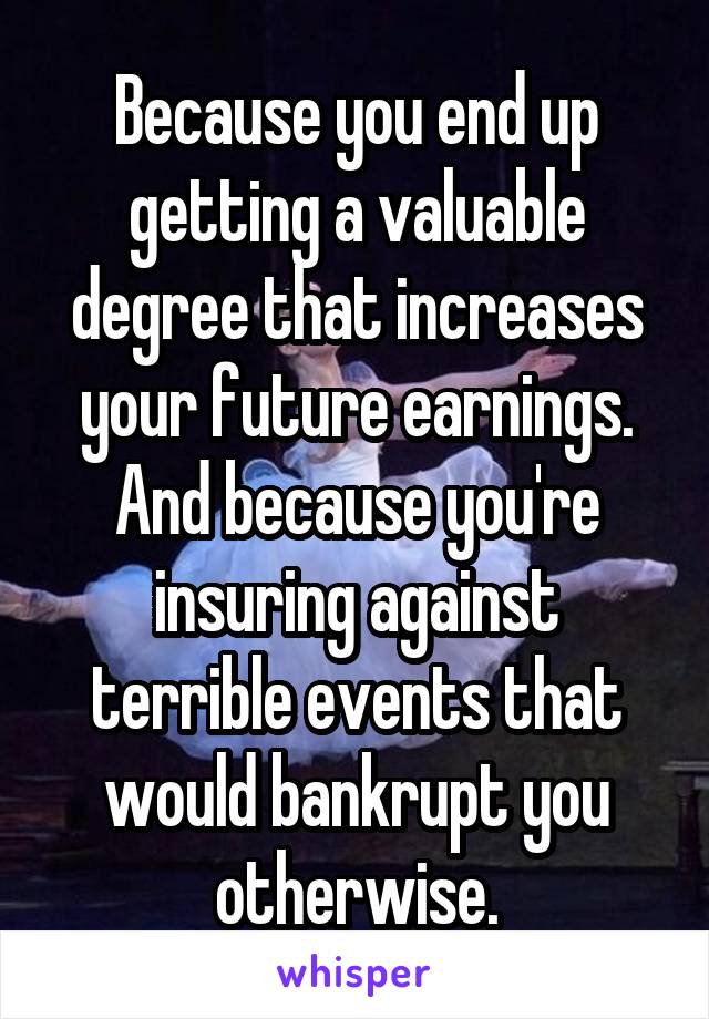 Because you end up getting a valuable degree that increases your future earnings. And because you're insuring against terrible events that would bankrupt you otherwise.