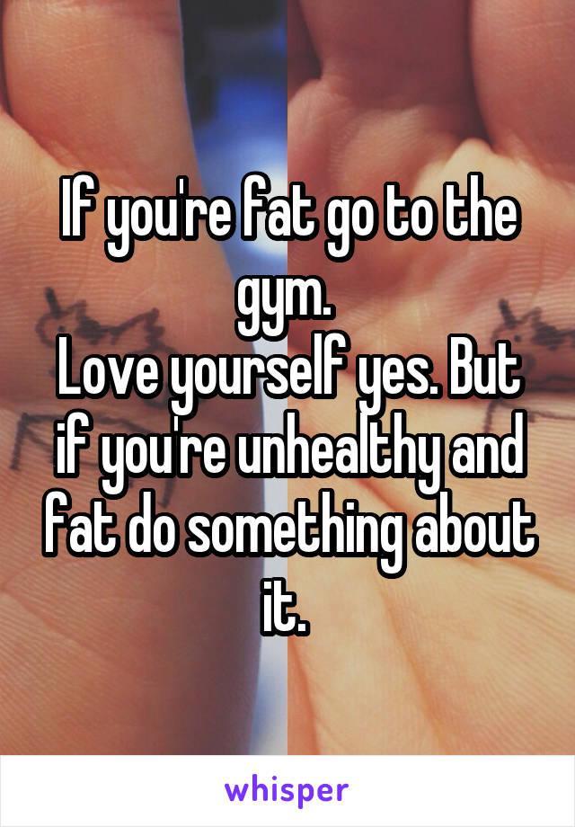 If you're fat go to the gym. 
Love yourself yes. But if you're unhealthy and fat do something about it. 