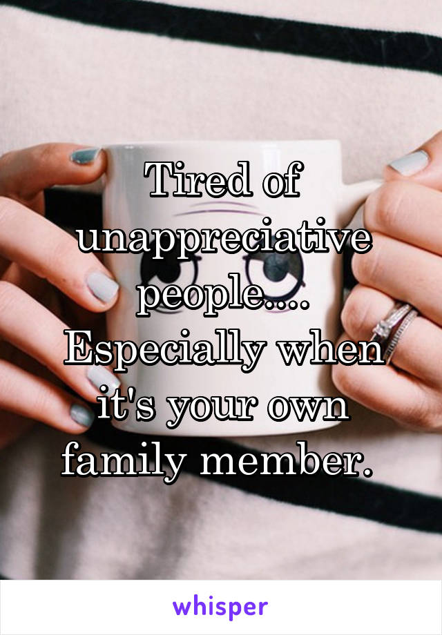 Tired of unappreciative people....
Especially when it's your own family member. 