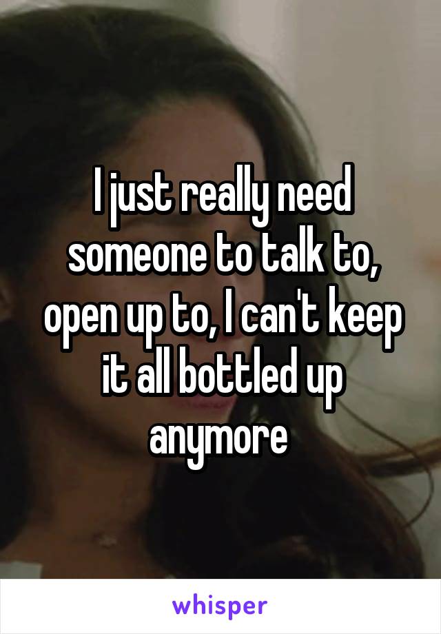 I just really need someone to talk to, open up to, I can't keep it all bottled up anymore 