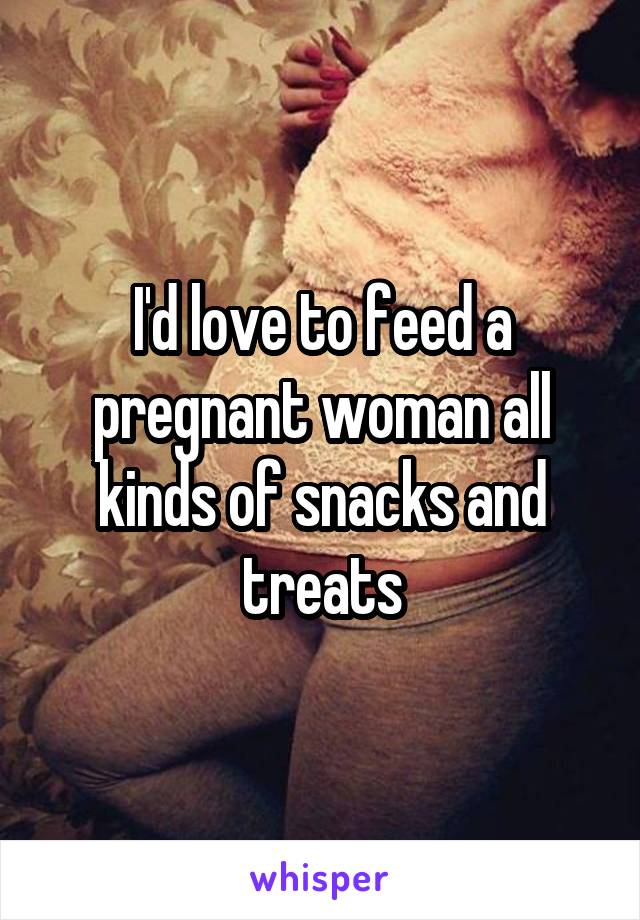 I'd love to feed a pregnant woman all kinds of snacks and treats