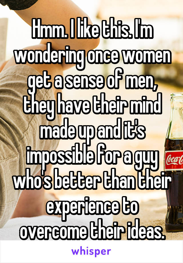 Hmm. I like this. I'm wondering once women get a sense of men, they have their mind made up and it's impossible for a guy who's better than their experience to overcome their ideas.