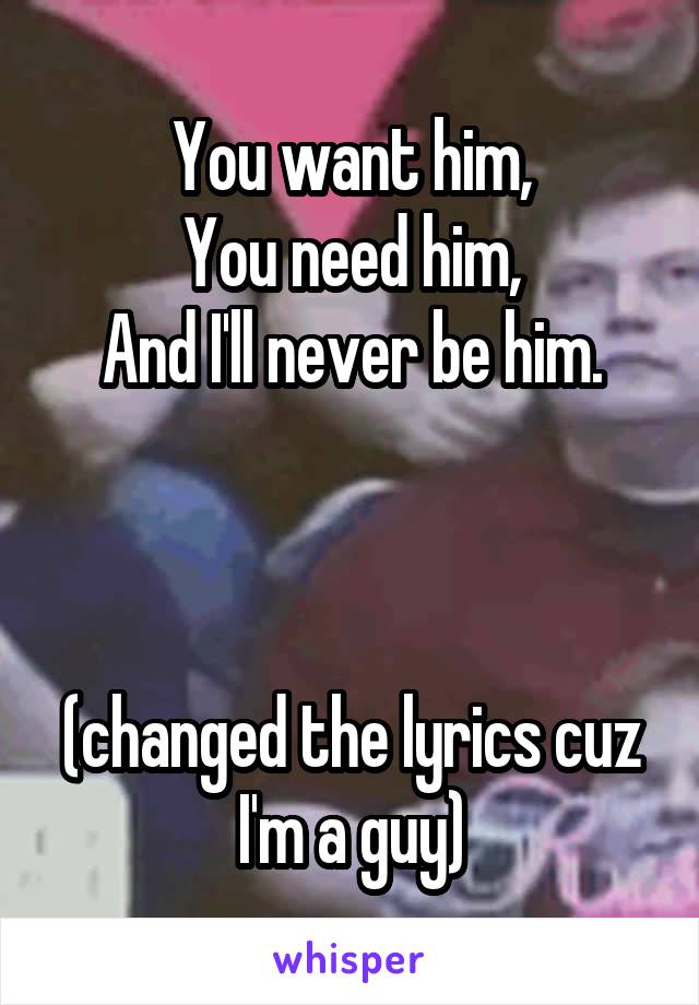You want him,
You need him,
And I'll never be him.



(changed the lyrics cuz I'm a guy)