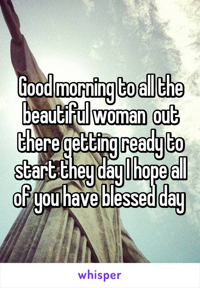Good morning to all the beautiful woman  out there getting ready to start they day I hope all of you have blessed day 