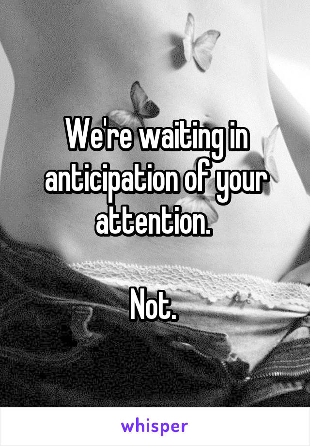 We're waiting in anticipation of your attention. 

Not. 