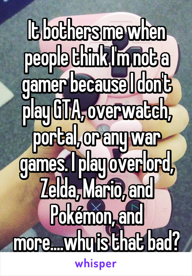 It bothers me when people think I'm not a gamer because I don't play GTA, overwatch, portal, or any war games. I play overlord, Zelda, Mario, and Pokémon, and more....why is that bad?