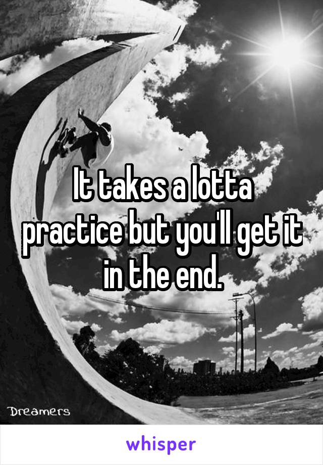 It takes a lotta practice but you'll get it in the end.