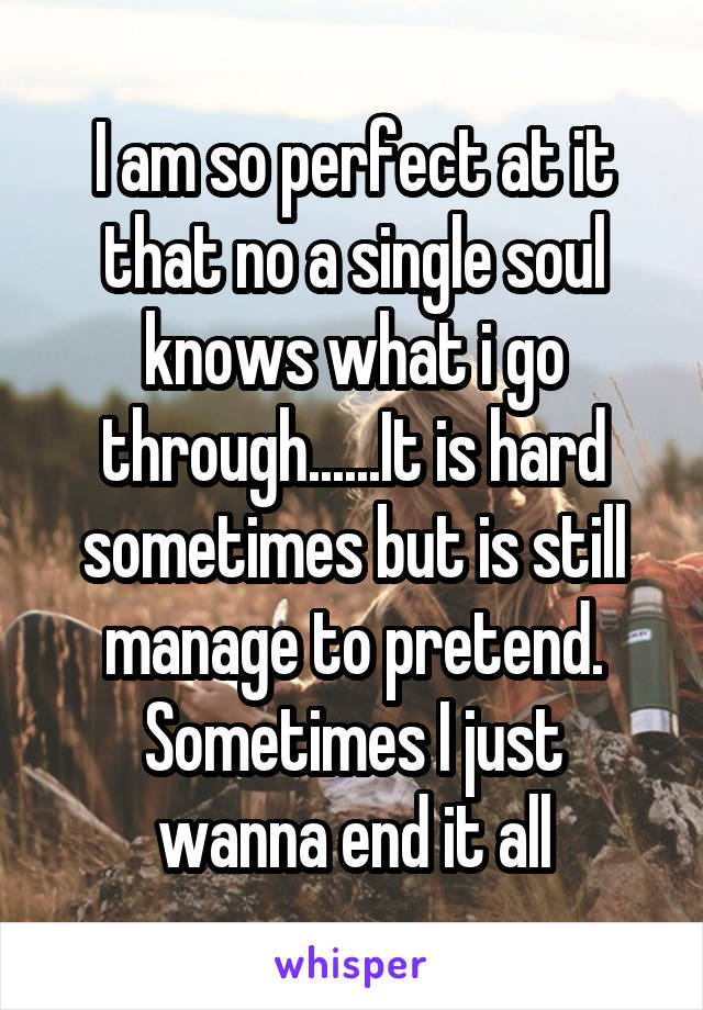 I am so perfect at it that no a single soul knows what i go through......It is hard sometimes but is still manage to pretend.
Sometimes I just wanna end it all