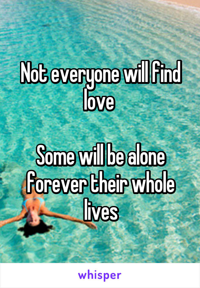 Not everyone will find love 

Some will be alone forever their whole lives