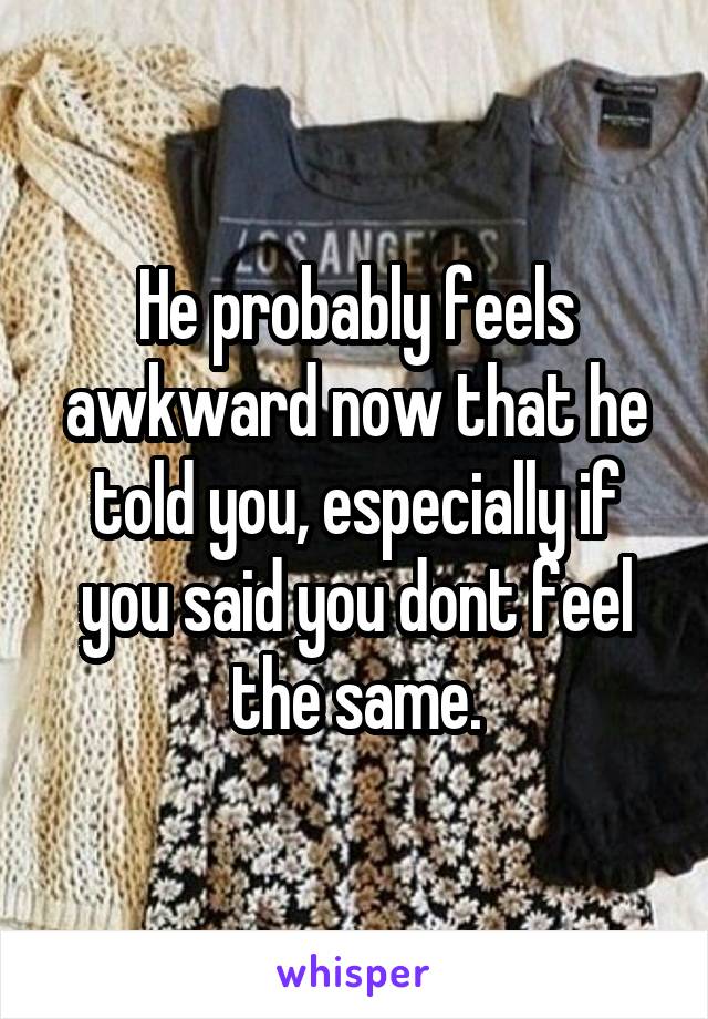 He probably feels awkward now that he told you, especially if you said you dont feel the same.