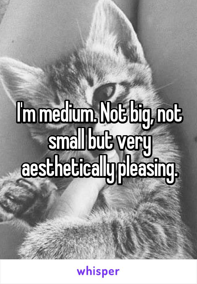 I'm medium. Not big, not small but very aesthetically pleasing.